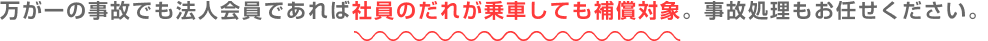 万が一の事故でも法人会員であれば社員のだれが乗車しても補償対象。自己処理もお任せください。